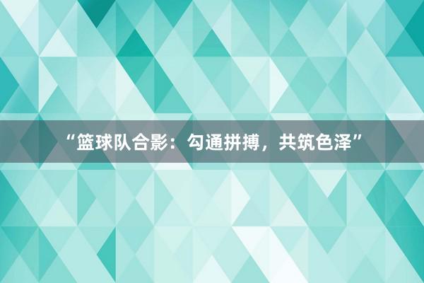 “篮球队合影：勾通拼搏，共筑色泽”